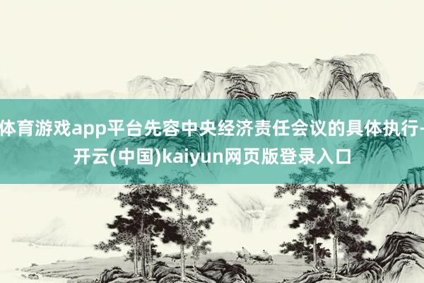 体育游戏app平台先容中央经济责任会议的具体执行-开云(中国)kaiyun网页版登录入口