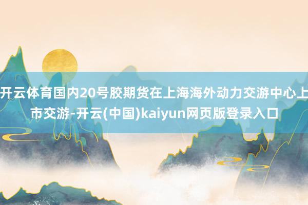 开云体育国内20号胶期货在上海海外动力交游中心上市交游-开云(中国)kaiyun网页版登录入口