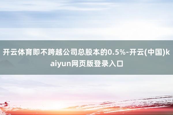开云体育即不跨越公司总股本的0.5%-开云(中国)kaiyun网页版登录入口