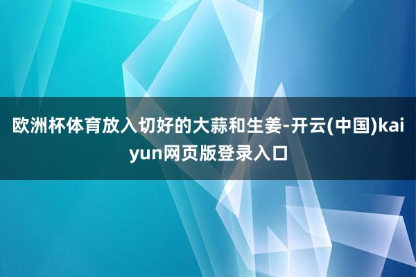 欧洲杯体育放入切好的大蒜和生姜-开云(中国)kaiyun网页版登录入口
