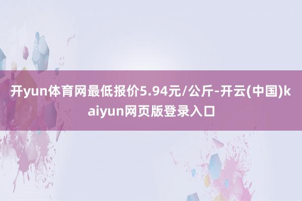 开yun体育网最低报价5.94元/公斤-开云(中国)kaiyun网页版登录入口