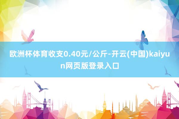 欧洲杯体育收支0.40元/公斤-开云(中国)kaiyun网页版登录入口