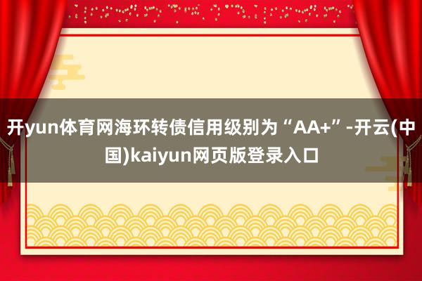 开yun体育网海环转债信用级别为“AA+”-开云(中国)kaiyun网页版登录入口