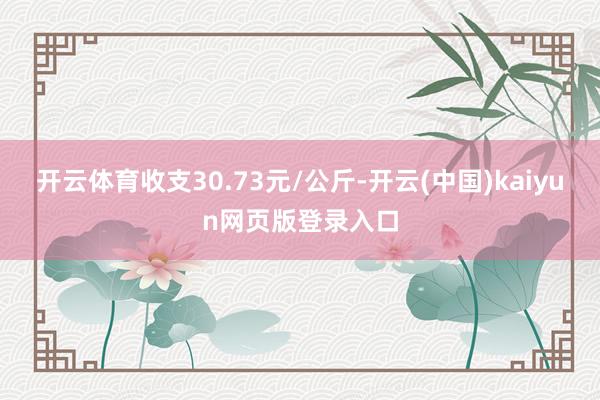 开云体育收支30.73元/公斤-开云(中国)kaiyun网页版登录入口