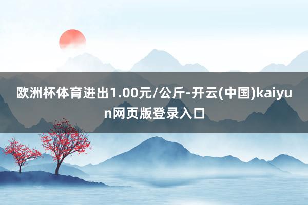 欧洲杯体育进出1.00元/公斤-开云(中国)kaiyun网页版登录入口
