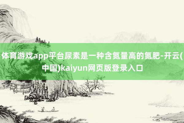 体育游戏app平台尿素是一种含氮量高的氮肥-开云(中国)kaiyun网页版登录入口