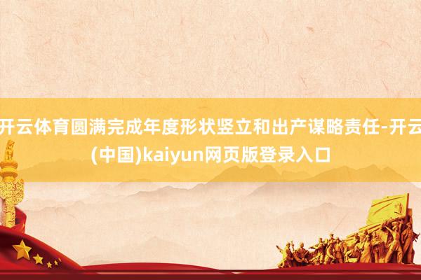 开云体育圆满完成年度形状竖立和出产谋略责任-开云(中国)kaiyun网页版登录入口