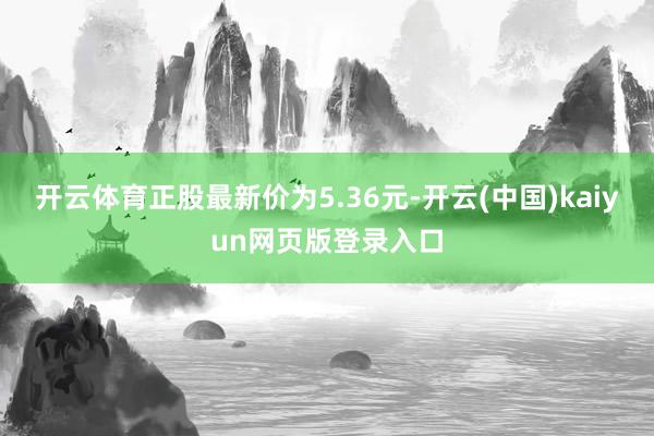开云体育正股最新价为5.36元-开云(中国)kaiyun网页版登录入口