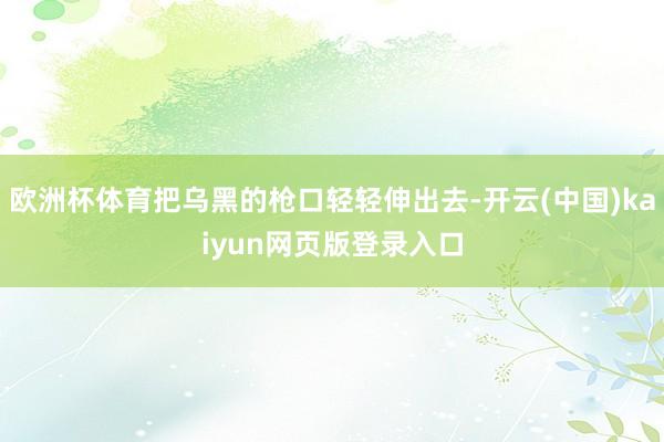 欧洲杯体育把乌黑的枪口轻轻伸出去-开云(中国)kaiyun网页版登录入口