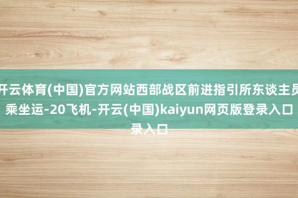 开云体育(中国)官方网站西部战区前进指引所东谈主员乘坐运-20飞机-开云(中国)kaiyun网页版登录入口