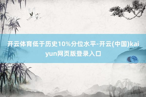 开云体育低于历史10%分位水平-开云(中国)kaiyun网页版登录入口