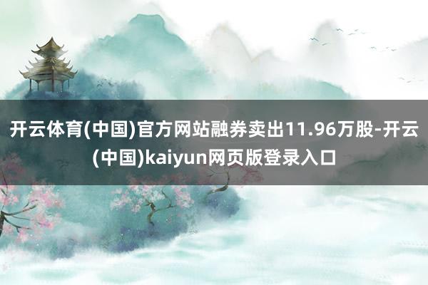 开云体育(中国)官方网站融券卖出11.96万股-开云(中国)kaiyun网页版登录入口