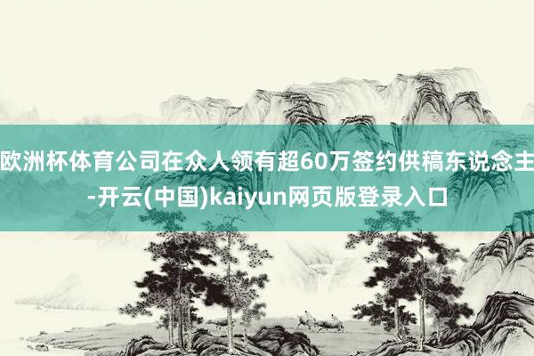 欧洲杯体育公司在众人领有超60万签约供稿东说念主-开云(中国)kaiyun网页版登录入口