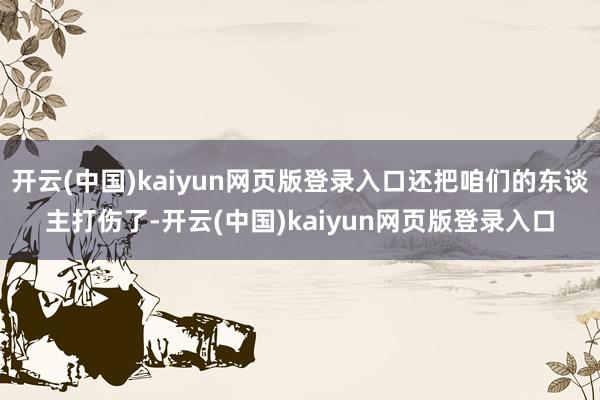 开云(中国)kaiyun网页版登录入口还把咱们的东谈主打伤了-开云(中国)kaiyun网页版登录入口