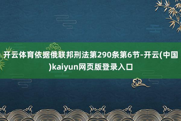 开云体育依据俄联邦刑法第290条第6节-开云(中国)kaiyun网页版登录入口