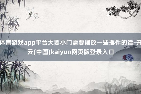 体育游戏app平台大要小门需要摆放一些摆件的话-开云(中国)kaiyun网页版登录入口