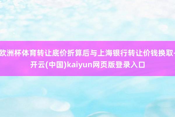 欧洲杯体育转让底价折算后与上海银行转让价钱换取-开云(中国)kaiyun网页版登录入口