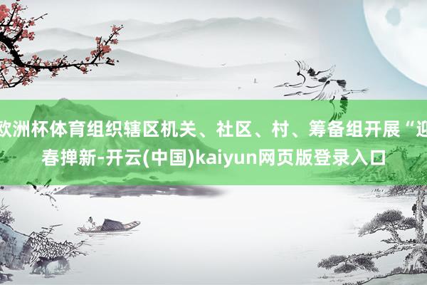 欧洲杯体育组织辖区机关、社区、村、筹备组开展“迎春掸新-开云(中国)kaiyun网页版登录入口