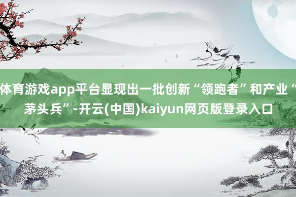 体育游戏app平台显现出一批创新“领跑者”和产业“茅头兵”-开云(中国)kaiyun网页版登录入口