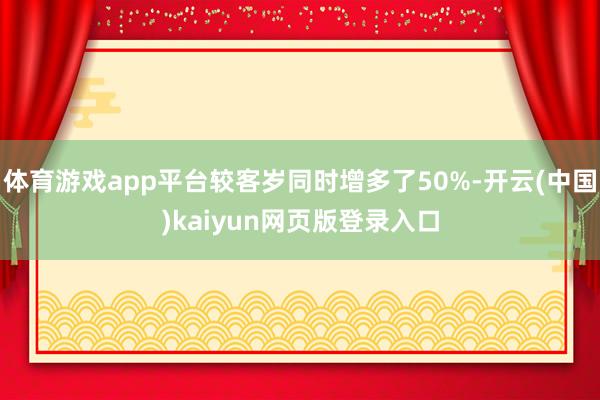 体育游戏app平台较客岁同时增多了50%-开云(中国)kaiyun网页版登录入口