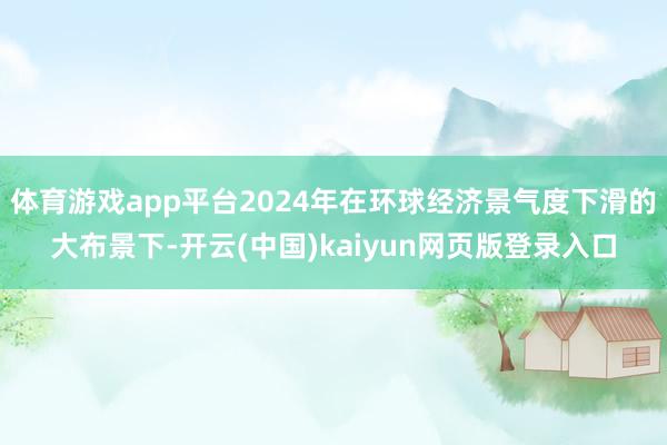 体育游戏app平台2024年在环球经济景气度下滑的大布景下-开云(中国)kaiyun网页版登录入口