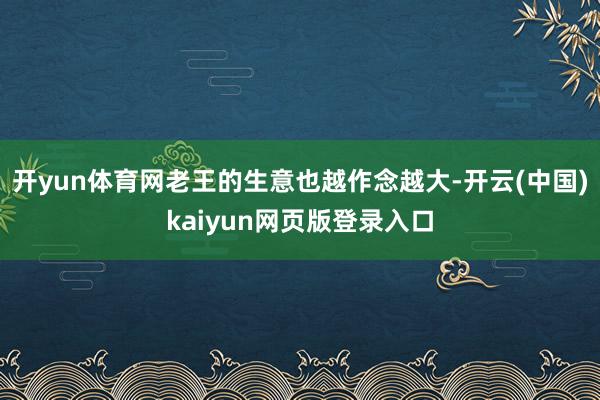 开yun体育网老王的生意也越作念越大-开云(中国)kaiyun网页版登录入口
