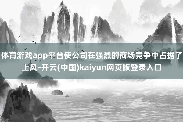 体育游戏app平台使公司在强烈的商场竞争中占据了上风-开云(中国)kaiyun网页版登录入口