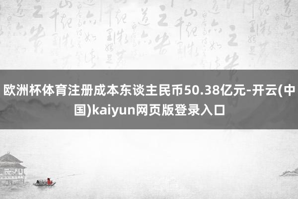 欧洲杯体育注册成本东谈主民币50.38亿元-开云(中国)kaiyun网页版登录入口