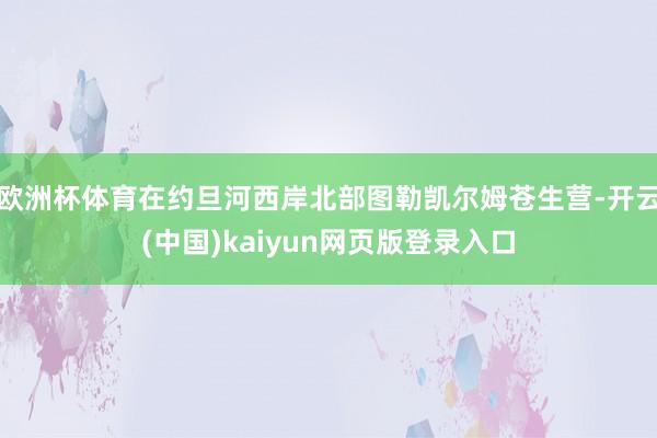 欧洲杯体育在约旦河西岸北部图勒凯尔姆苍生营-开云(中国)kaiyun网页版登录入口