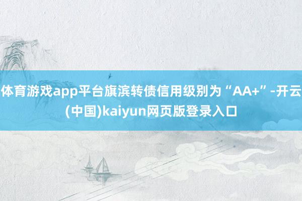 体育游戏app平台旗滨转债信用级别为“AA+”-开云(中国)kaiyun网页版登录入口