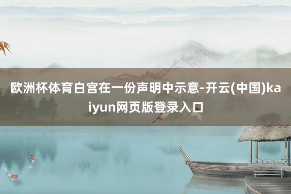 欧洲杯体育　　白宫在一份声明中示意-开云(中国)kaiyun网页版登录入口