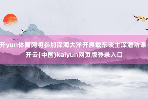 开yun体育网将参加深海大洋开展载东谈主深潜功课-开云(中国)kaiyun网页版登录入口