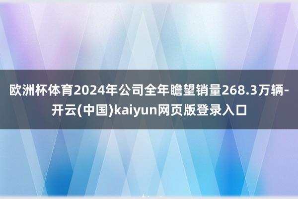 欧洲杯体育2024年公司全年瞻望销量268.3万辆-开云(中国)kaiyun网页版登录入口