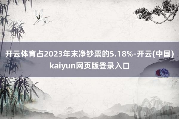 开云体育占2023年末净钞票的5.18%-开云(中国)kaiyun网页版登录入口
