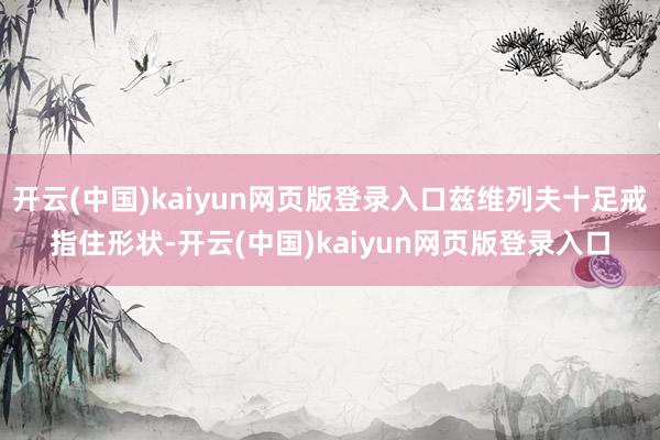 开云(中国)kaiyun网页版登录入口兹维列夫十足戒指住形状-开云(中国)kaiyun网页版登录入口