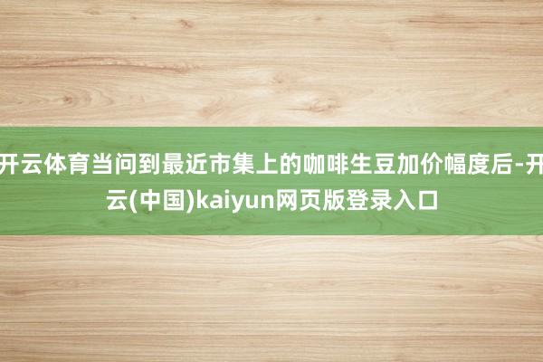 开云体育当问到最近市集上的咖啡生豆加价幅度后-开云(中国)kaiyun网页版登录入口