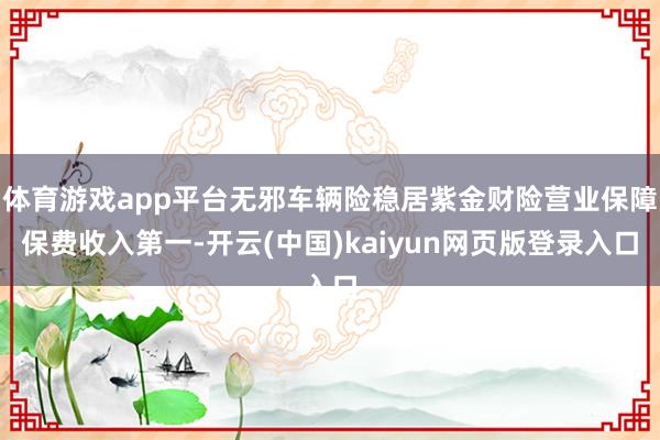 体育游戏app平台无邪车辆险稳居紫金财险营业保障保费收入第一-开云(中国)kaiyun网页版登录入口