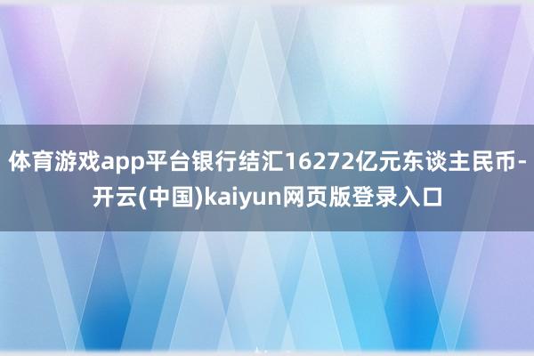 体育游戏app平台银行结汇16272亿元东谈主民币-开云(中国)kaiyun网页版登录入口