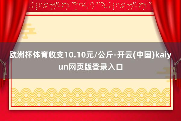 欧洲杯体育收支10.10元/公斤-开云(中国)kaiyun网页版登录入口