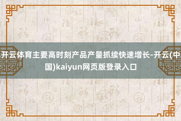 开云体育主要高时刻产品产量抓续快速增长-开云(中国)kaiyun网页版登录入口