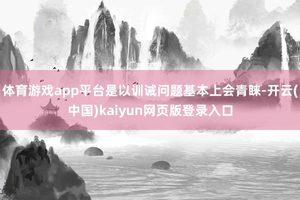 体育游戏app平台是以训诫问题基本上会青睐-开云(中国)kaiyun网页版登录入口
