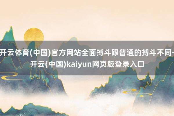 开云体育(中国)官方网站全面搏斗跟普通的搏斗不同-开云(中国)kaiyun网页版登录入口