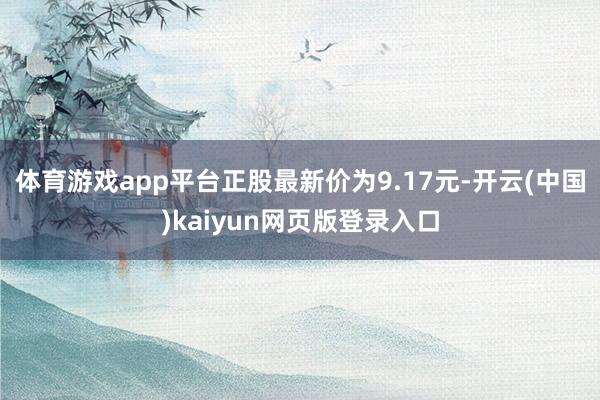 体育游戏app平台正股最新价为9.17元-开云(中国)kaiyun网页版登录入口