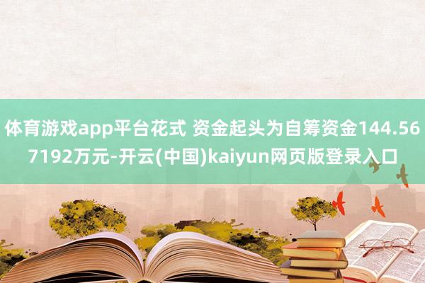 体育游戏app平台花式 资金起头为自筹资金144.567192万元-开云(中国)kaiyun网页版登录入口