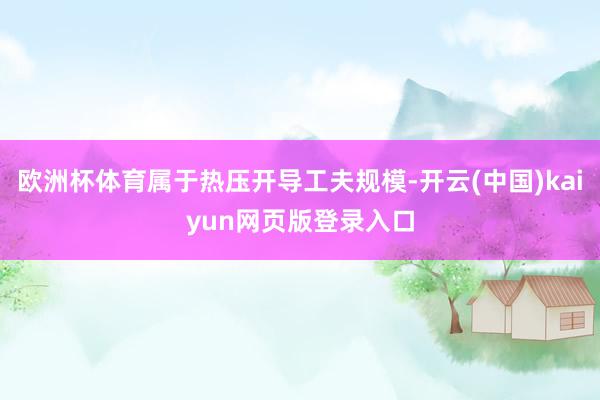欧洲杯体育属于热压开导工夫规模-开云(中国)kaiyun网页版登录入口