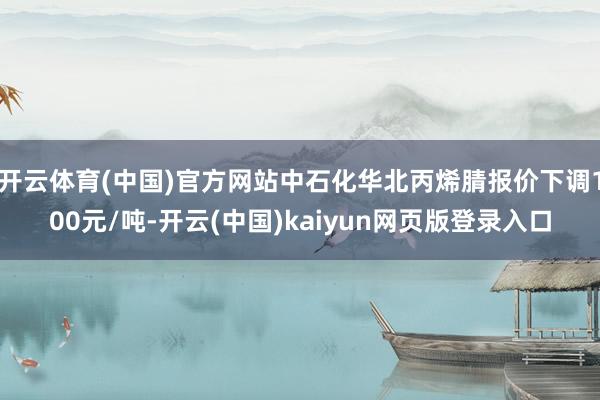 开云体育(中国)官方网站中石化华北丙烯腈报价下调100元/吨-开云(中国)kaiyun网页版登录入口