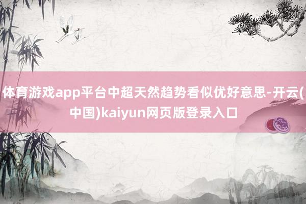 体育游戏app平台中超天然趋势看似优好意思-开云(中国)kaiyun网页版登录入口