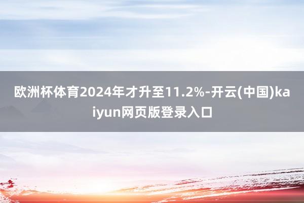 欧洲杯体育2024年才升至11.2%-开云(中国)kaiyun网页版登录入口