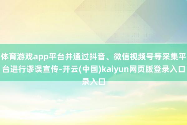 体育游戏app平台并通过抖音、微信视频号等采集平台进行谬误宣传-开云(中国)kaiyun网页版登录入口