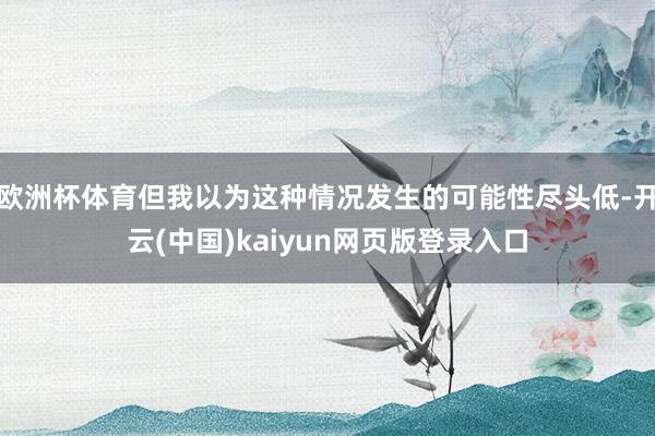 欧洲杯体育但我以为这种情况发生的可能性尽头低-开云(中国)kaiyun网页版登录入口